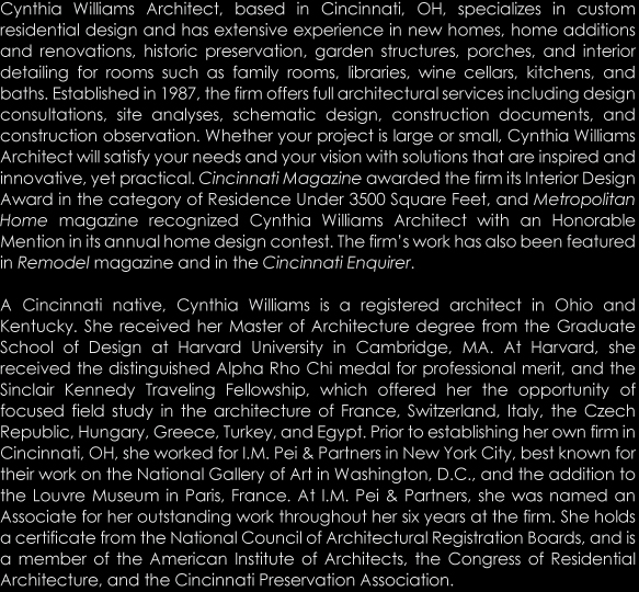 Cynthia Williams Architect, based in Cincinnati, OH, specializes in custom residential design and has extensive experience in new homes, home additions and renovations, historic preservation, garden structures, porches, and interior detailing for rooms such as family rooms, libraries, wine cellars, kitchens, and baths. Established in 1987, the firm offers full architectural services including design consultations, site analyses, schematic design, construction documents, and construction observation. Whether your project is large or small, Cynthia Williams Architect will satisfy your needs and your vision with solutions that are inspired and innovative, yet practical. Cincinnati Magazine awarded the firm its Interior Design Award in the category of Residence Under 3500 Square Feet, and Metropolitan Home magazine recognized Cynthia Williams Architect with an Honorable Mention in its annual home design contest. The firm&rsquo;s work has also been featured in Remodel magazine and in the Cincinnati Enquirer.  A Cincinnati native, Cynthia Williams is a registered architect in Ohio and Kentucky. She received her Master of Architecture degree from the Graduate School of Design at Harvard University in Cambridge, MA. At Harvard, she received the distinguished Alpha Rho Chi medal for professional merit, and the Sinclair Kennedy Traveling Fellowship, which offered her the opportunity of focused field study in the architecture of France, Switzerland, Italy, the Czech Republic, Hungary, Greece, Turkey, and Egypt. Prior to establishing her own firm in Cincinnati, OH, she worked for I.M. Pei & Partners in New York City, best known for their work on the National Gallery of Art in Washington, D.C., and the addition to the Louvre Museum in Paris, France. At I.M. Pei & Partners, she was named an Associate for her outstanding work throughout her six years at the firm. She holds a certificate from the National Council of Architectural Registration Boards, and is a member of the American Institute of Architects, the Congress of Residential Architecture, and the Cincinnati Preservation Association.